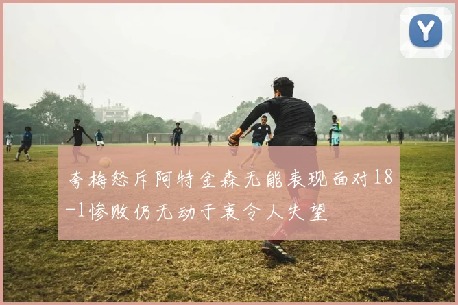 夸梅怒斥阿特金森无能表现面对18-1惨败仍无动于衷令人失望