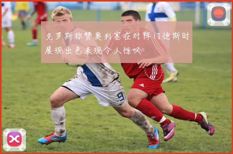 克罗斯称赞奥利塞在对阵门德斯时展现出色表现令人惊叹