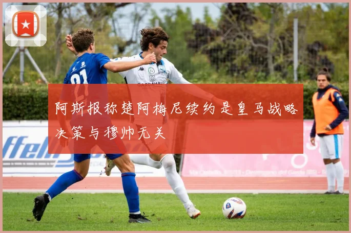 阿斯报称楚阿梅尼续约是皇马战略决策与穆帅无关