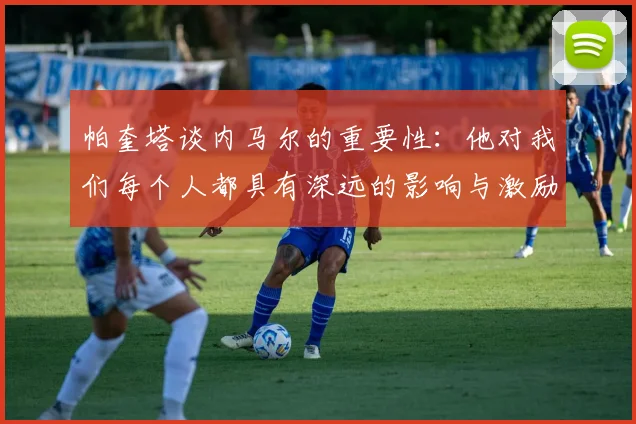 帕奎塔谈内马尔的重要性：他对我们每个人都具有深远的影响与激励