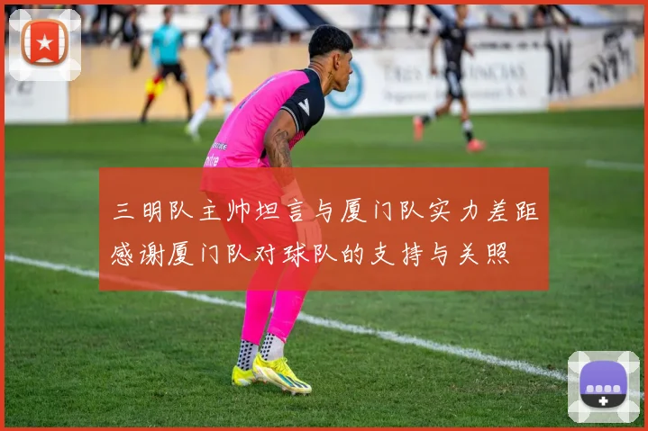 三明队主帅坦言与厦门队实力差距感谢厦门队对球队的支持与关照