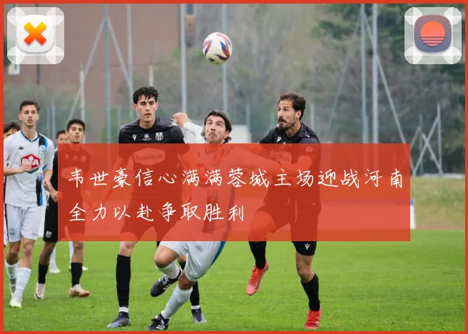 韦世豪信心满满蓉城主场迎战河南全力以赴争取胜利