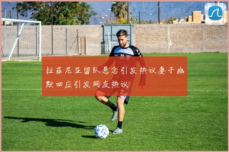 拉菲尼亚留队悬念引发热议妻子幽默回应引发网友热议