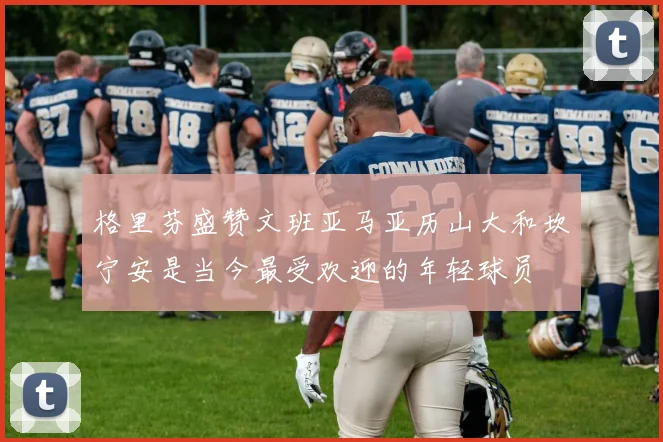 格里芬盛赞文班亚马亚历山大和坎宁安是当今最受欢迎的年轻球员