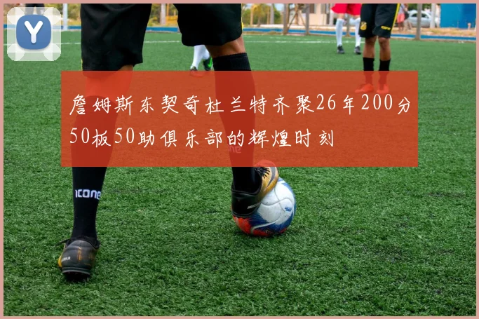 詹姆斯东契奇杜兰特齐聚26年200分50板50助俱乐部的辉煌时刻