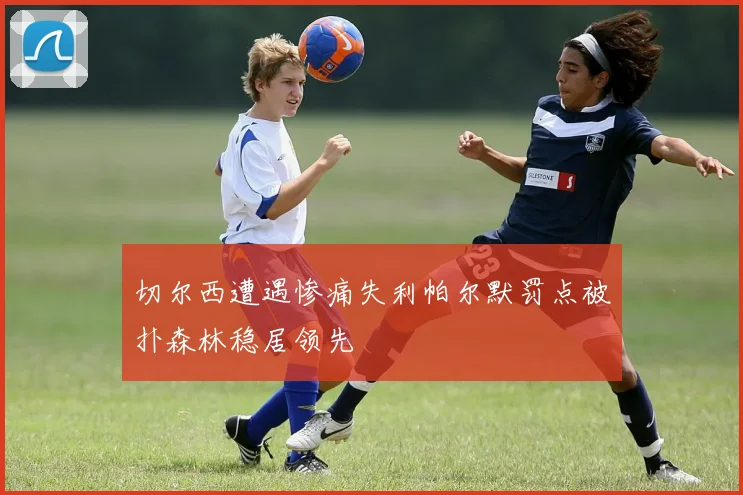 切尔西遭遇惨痛失利帕尔默罚点被扑森林稳居领先